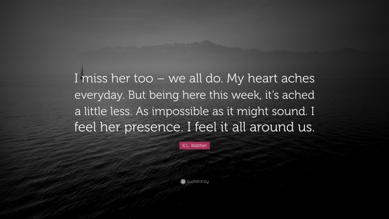 K.L. Walther Quote: “I miss her too – we all do. My heart aches everyday. But being here this week, it’s ached a little less. As impossible as it might sound. I feel her presence. I feel it all around us.”