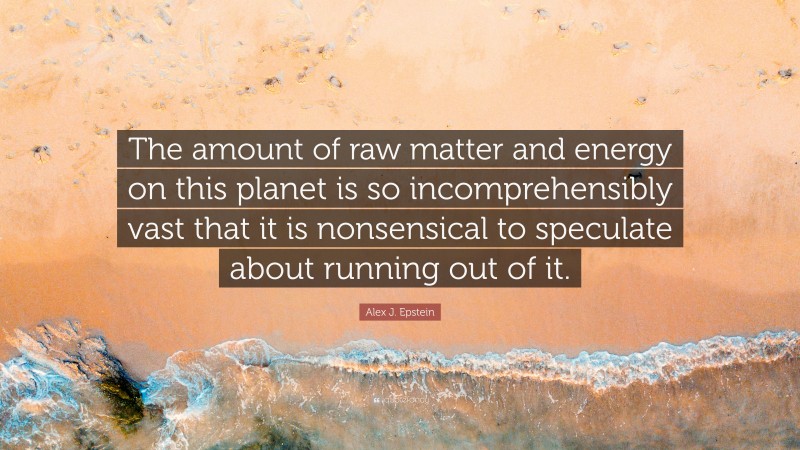Alex J. Epstein Quote: “The amount of raw matter and energy on this planet is so incomprehensibly vast that it is nonsensical to speculate about running out of it.”