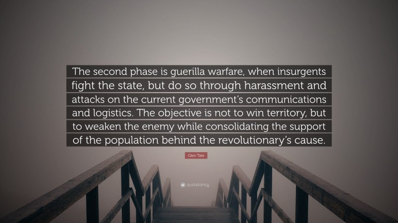 Glen Tate Quote: “The second phase is guerilla warfare, when insurgents fight the state, but do so through harassment and attacks on the current government’s communications and logistics. The objective is not to win territory, but to weaken the enemy while consolidating the support of the population behind the revolutionary’s cause.”
