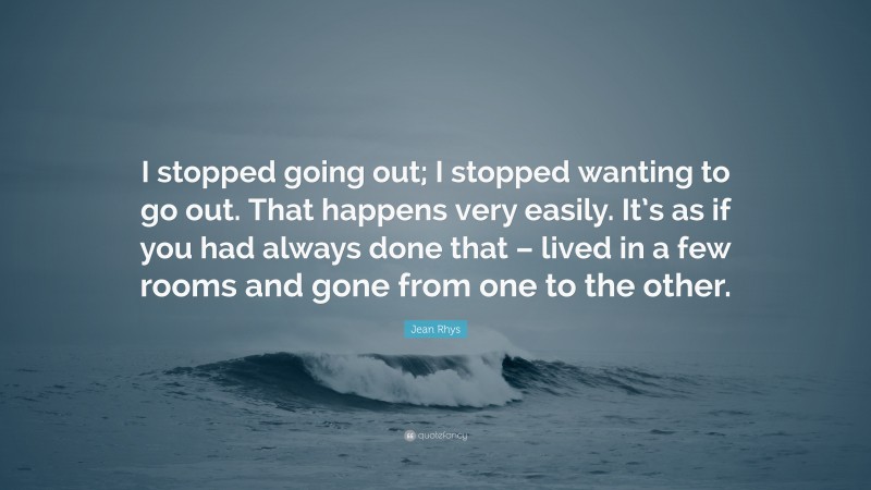 Jean Rhys Quote: “I stopped going out; I stopped wanting to go out. That happens very easily. It’s as if you had always done that – lived in a few rooms and gone from one to the other.”