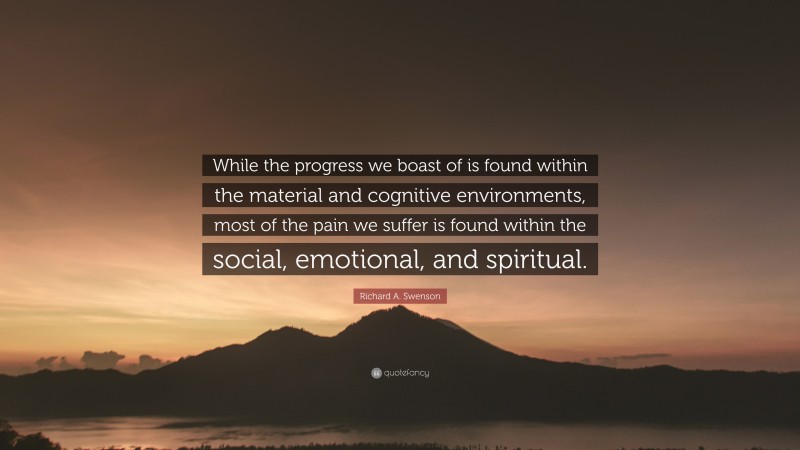 Richard A. Swenson Quote: “While the progress we boast of is found within the material and cognitive environments, most of the pain we suffer is found within the social, emotional, and spiritual.”