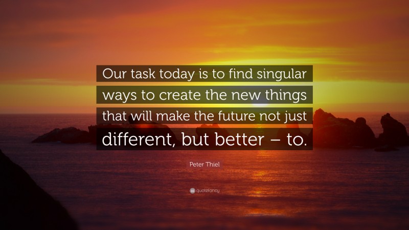 Peter Thiel Quote: “Our task today is to find singular ways to create the new things that will make the future not just different, but better – to.”