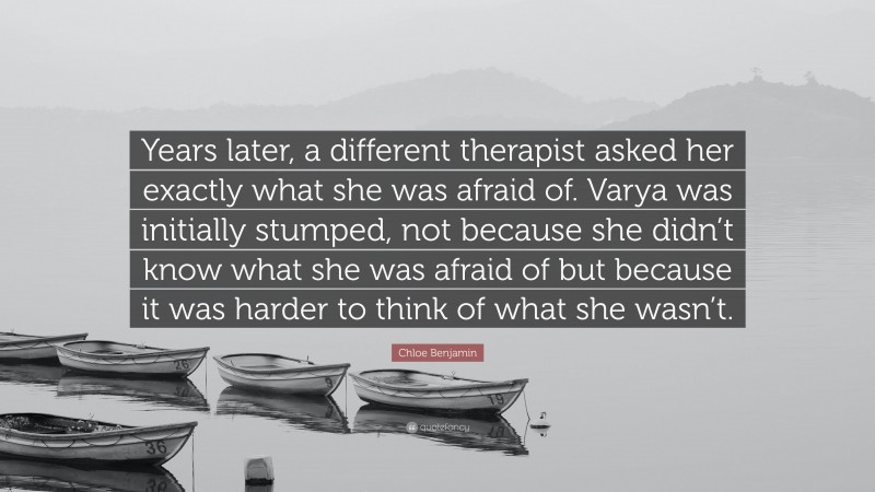 Chloe Benjamin Quote: “Years later, a different therapist asked her exactly what she was afraid of. Varya was initially stumped, not because she didn’t know what she was afraid of but because it was harder to think of what she wasn’t.”