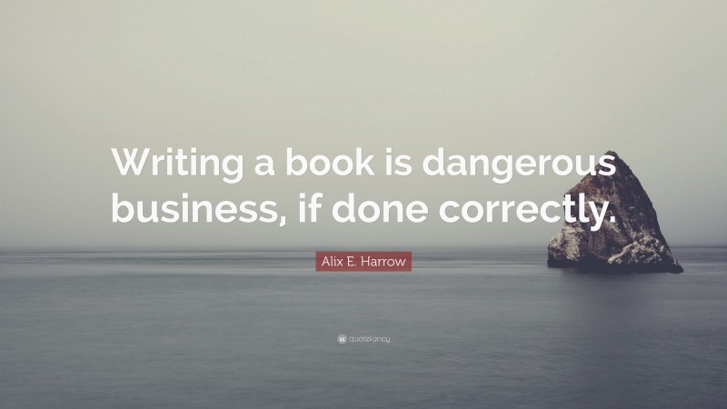 Alix E. Harrow Quote: “Writing a book is dangerous business, if done correctly.”