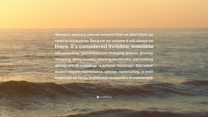 Koa Beck Quote: “Women’s work is a natural resource that we don’t think we need to account for. Because we assume it will always be there. It’s considered invisible, indelible infrastructure.”10And because changing diapers, grocery shopping, doing laundry, cleaning the kitchen, and cooking dinner are all coded as “a natural resource,” this labor doesn’t require maintenance, upkeep, replenishing, or even materials as far as traditional economics is concerned.”