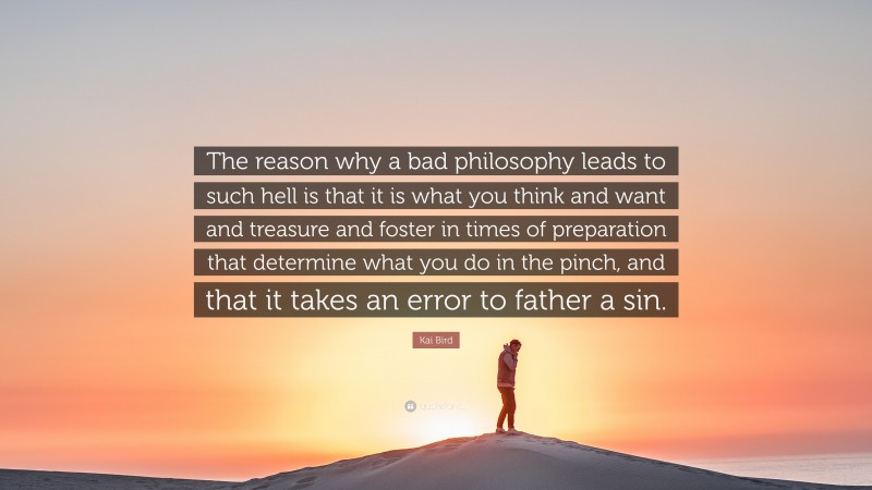 Kai Bird Quote: “The reason why a bad philosophy leads to such hell is that it is what you think and want and treasure and foster in times of preparation that determine what you do in the pinch, and that it takes an error to father a sin.”