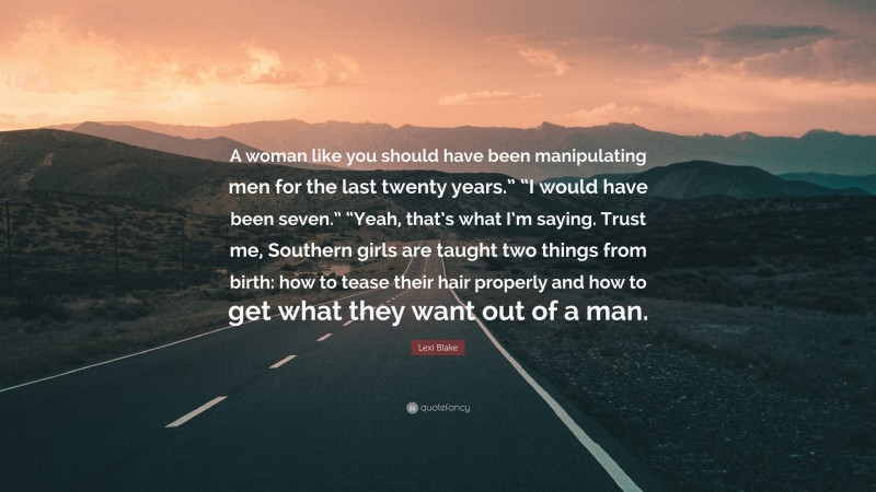 Lexi Blake Quote: “A woman like you should have been manipulating men for the last twenty years.” “I would have been seven.” “Yeah, that’s what I’m saying. Trust me, Southern girls are taught two things from birth: how to tease their hair properly and how to get what they want out of a man.”