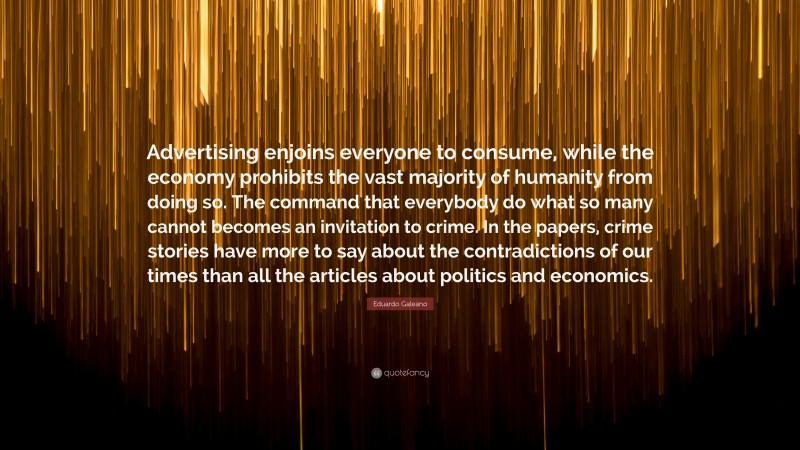 Eduardo Galeano Quote: “Advertising enjoins everyone to consume, while the economy prohibits the vast majority of humanity from doing so. The command that everybody do what so many cannot becomes an invitation to crime. In the papers, crime stories have more to say about the contradictions of our times than all the articles about politics and economics.”