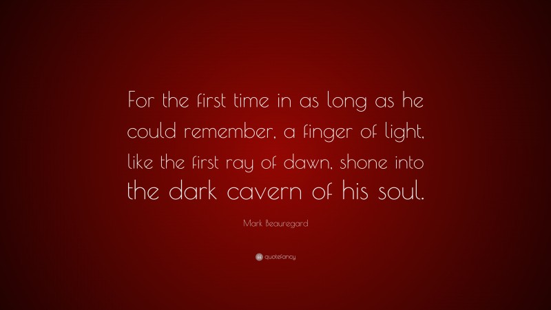 Mark Beauregard Quote: “For the first time in as long as he could remember, a finger of light, like the first ray of dawn, shone into the dark cavern of his soul.”