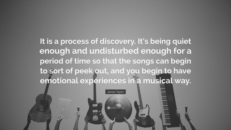 James Taylor Quote: “It is a process of discovery. It’s being quiet enough and undisturbed enough for a period of time so that the songs can begin to sort of peek out, and you begin to have emotional experiences in a musical way.”