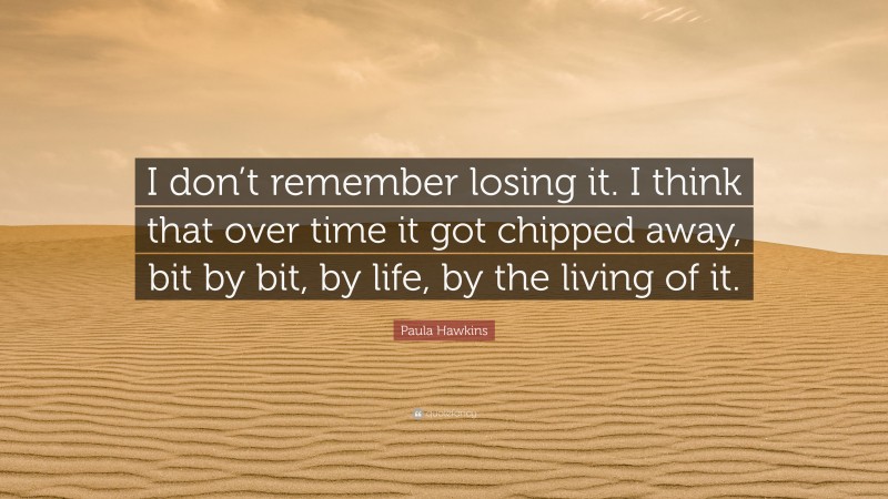 Paula Hawkins Quote: “I don’t remember losing it. I think that over time it got chipped away, bit by bit, by life, by the living of it.”