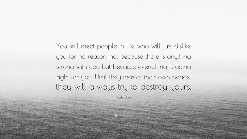 Keysha Jade Quote: “You will meet people in life who will just dislike you for no reason, not because there is anything wrong with you but because everything is going right for you. Until they master their own peace, they will always try to destroy yours.”