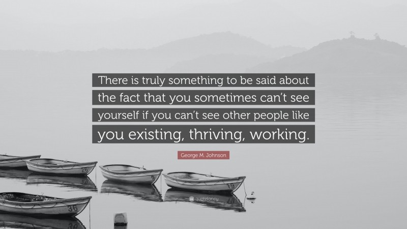George M. Johnson Quote: “There is truly something to be said about the fact that you sometimes can’t see yourself if you can’t see other people like you existing, thriving, working.”
