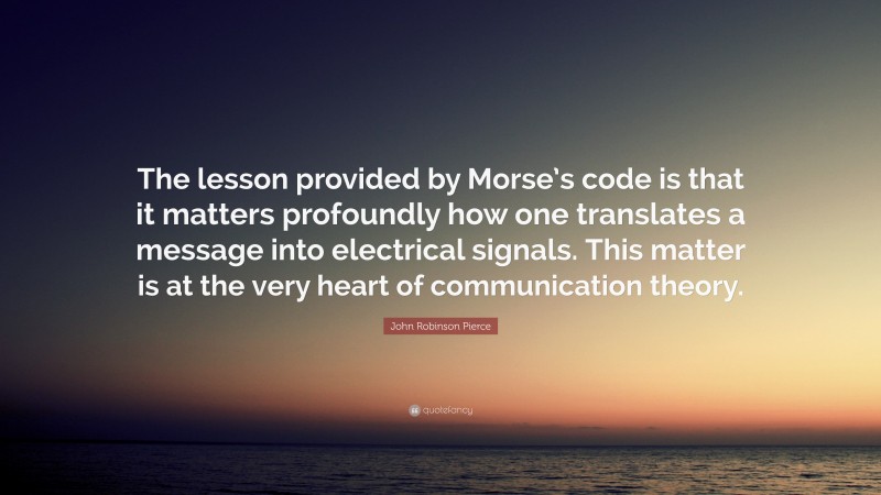John Robinson Pierce Quote: “The lesson provided by Morse’s code is that it matters profoundly how one translates a message into electrical signals. This matter is at the very heart of communication theory.”