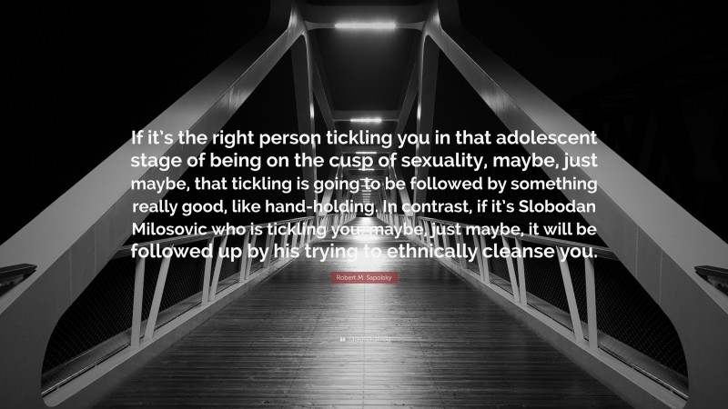 Robert M. Sapolsky Quote: “If it’s the right person tickling you in that adolescent stage of being on the cusp of sexuality, maybe, just maybe, that tickling is going to be followed by something really good, like hand-holding. In contrast, if it’s Slobodan Milosovic who is tickling you, maybe, just maybe, it will be followed up by his trying to ethnically cleanse you.”