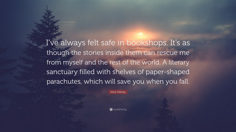 Alice Feeney Quote: “I’ve always felt safe in bookshops. It’s as though the stories inside them can rescue me from myself and the rest of the world. A literary sanctuary filled with shelves of paper-shaped parachutes, which will save you when you fall.”