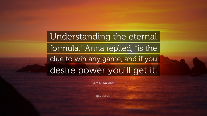 J.M.K. Walkow Quote: “Understanding the eternal formula,” Anna replied, “is the clue to win any game, and if you desire power you’ll get it.”