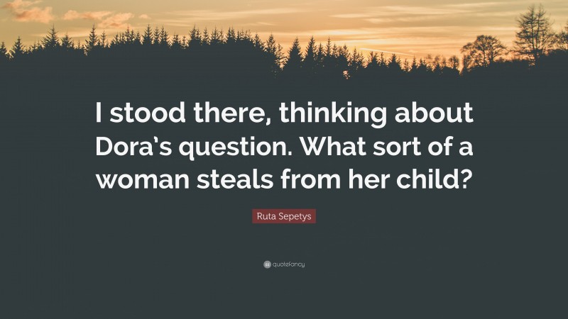 Ruta Sepetys Quote: “I stood there, thinking about Dora’s question. What sort of a woman steals from her child?”