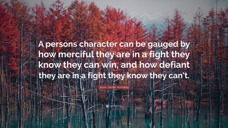 Jesse James Kennedy Quote: “A persons character can be gauged by how merciful they are in a fight they know they can win, and how defiant they are in a fight they know they can’t.”