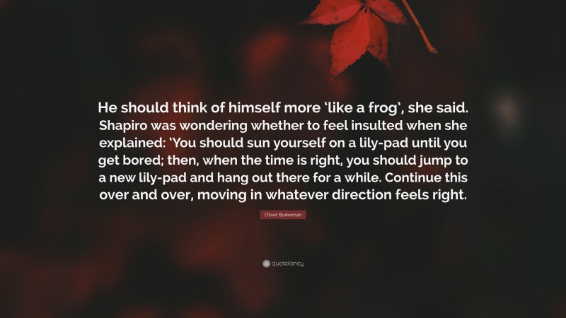 Oliver Burkeman Quote: “He should think of himself more ‘like a frog’, she said. Shapiro was wondering whether to feel insulted when she explained: ‘You should sun yourself on a lily-pad until you get bored; then, when the time is right, you should jump to a new lily-pad and hang out there for a while. Continue this over and over, moving in whatever direction feels right.”