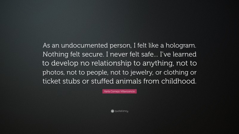 Karla Cornejo Villavicencio Quote: “As an undocumented person, I felt like a hologram. Nothing felt secure. I never felt safe... I’ve learned to develop no relationship to anything, not to photos, not to people, not to jewelry, or clothing or ticket stubs or stuffed animals from childhood.”