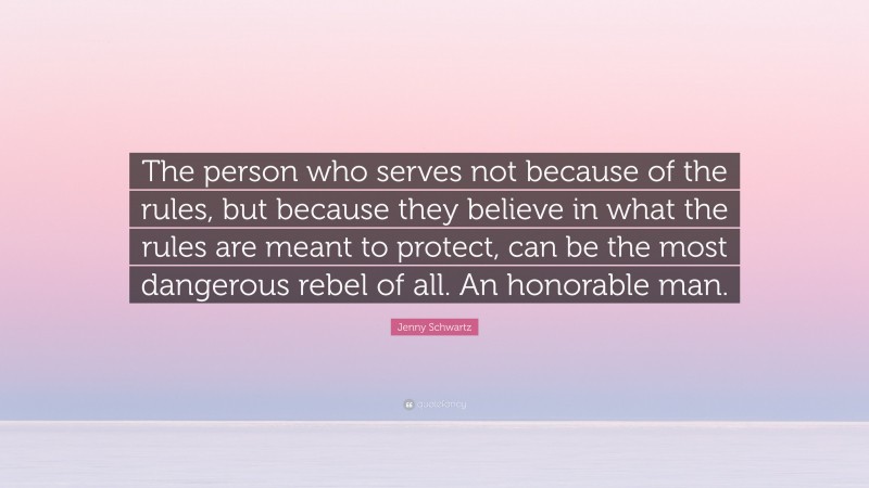 Jenny Schwartz Quote: “The person who serves not because of the rules, but because they believe in what the rules are meant to protect, can be the most dangerous rebel of all. An honorable man.”