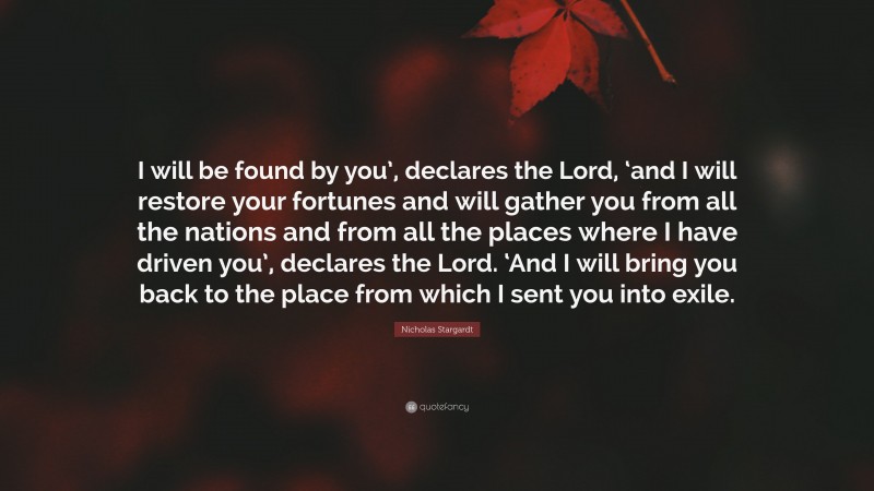Nicholas Stargardt Quote: “I will be found by you’, declares the Lord, ‘and I will restore your fortunes and will gather you from all the nations and from all the places where I have driven you’, declares the Lord. ‘And I will bring you back to the place from which I sent you into exile.”