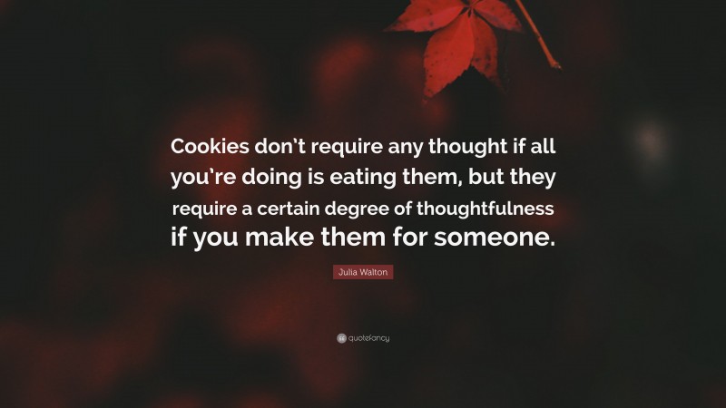 Julia Walton Quote: “Cookies don’t require any thought if all you’re doing is eating them, but they require a certain degree of thoughtfulness if you make them for someone.”
