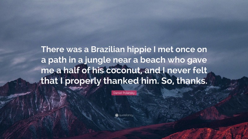 Daniel Polansky Quote: “There was a Brazilian hippie I met once on a path in a jungle near a beach who gave me a half of his coconut, and I never felt that I properly thanked him. So, thanks.”