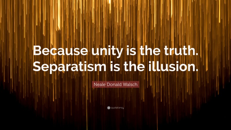 Neale Donald Walsch Quote: “Because unity is the truth. Separatism is the illusion.”