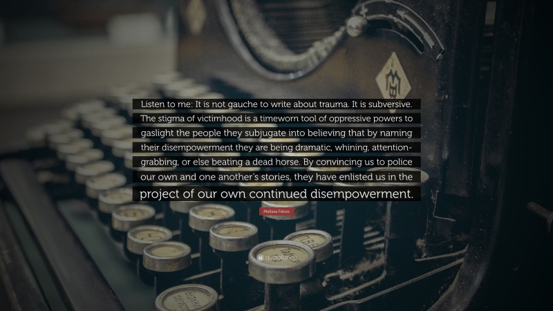 Melissa Febos Quote: “Listen to me: It is not gauche to write about trauma. It is subversive. The stigma of victimhood is a timeworn tool of oppressive powers to gaslight the people they subjugate into believing that by naming their disempowerment they are being dramatic, whining, attention-grabbing, or else beating a dead horse. By convincing us to police our own and one another’s stories, they have enlisted us in the project of our own continued disempowerment.”