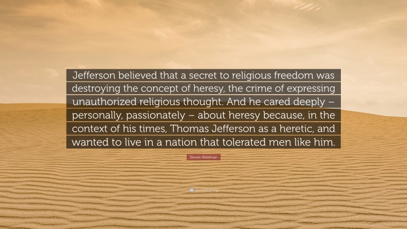 Steven Waldman Quote: “Jefferson believed that a secret to religious freedom was destroying the concept of heresy, the crime of expressing unauthorized religious thought. And he cared deeply – personally, passionately – about heresy because, in the context of his times, Thomas Jefferson as a heretic, and wanted to live in a nation that tolerated men like him.”