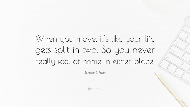 Jennifer E. Smith Quote: “When you move, it’s like your life gets split in two. So you never really feel at home in either place.”