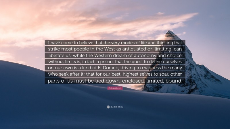 Sohrab Ahmari Quote: “I have come to believe that the very modes of life and thinking that strike most people in the West as antiquated or ‘limiting’ can liberate us, while the Western dream of autonomy and choice without limits is, in fact, a prison; that the quest to define ourselves on our own is a kind of El Dorado, driving to madness the many who seek after it; that for our best, highest selves to soar, other parts of us must be tied down, enclosed, limited, bound.”