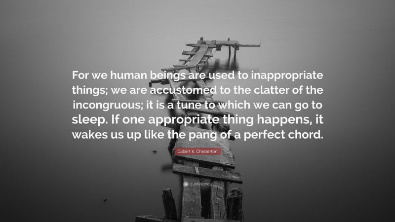 Gilbert K. Chesterton Quote: “For we human beings are used to inappropriate things; we are accustomed to the clatter of the incongruous; it is a tune to which we can go to sleep. If one appropriate thing happens, it wakes us up like the pang of a perfect chord.”