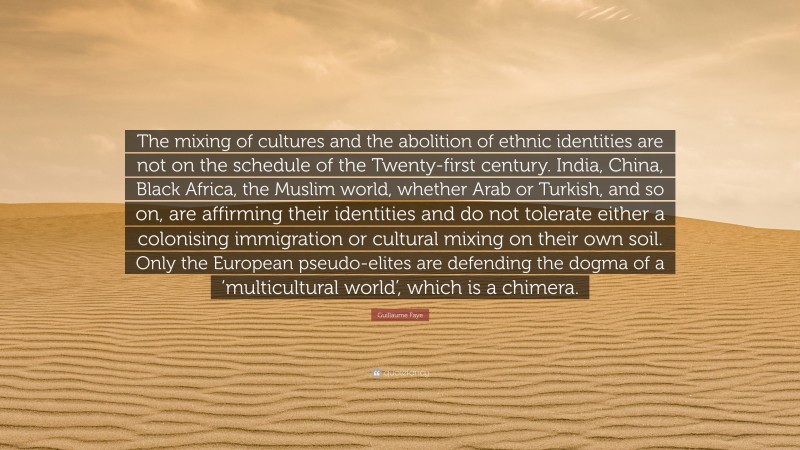 Guillaume Faye Quote: “The mixing of cultures and the abolition of ethnic identities are not on the schedule of the Twenty-first century. India, China, Black Africa, the Muslim world, whether Arab or Turkish, and so on, are affirming their identities and do not tolerate either a colonising immigration or cultural mixing on their own soil. Only the European pseudo-elites are defending the dogma of a ‘multicultural world’, which is a chimera.”