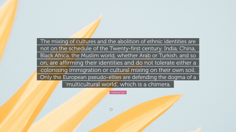 Guillaume Faye Quote: “The mixing of cultures and the abolition of ethnic identities are not on the schedule of the Twenty-first century. India, China, Black Africa, the Muslim world, whether Arab or Turkish, and so on, are affirming their identities and do not tolerate either a colonising immigration or cultural mixing on their own soil. Only the European pseudo-elites are defending the dogma of a ‘multicultural world’, which is a chimera.”