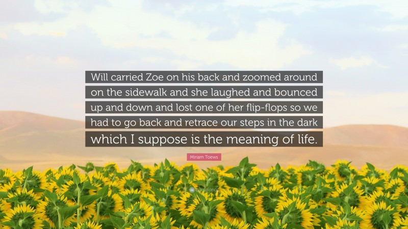 Miriam Toews Quote: “Will carried Zoe on his back and zoomed around on the sidewalk and she laughed and bounced up and down and lost one of her flip-flops so we had to go back and retrace our steps in the dark which I suppose is the meaning of life.”