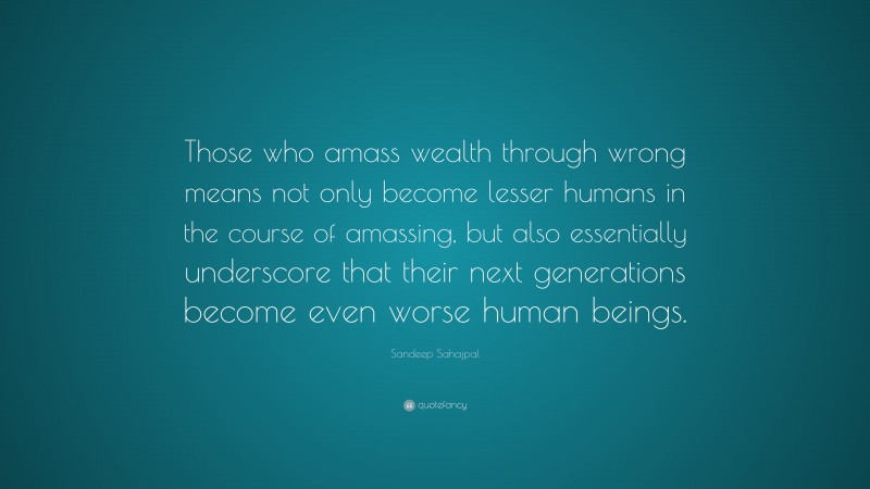 Sandeep Sahajpal Quote: “Those who amass wealth through wrong means not only become lesser humans in the course of amassing, but also essentially underscore that their next generations become even worse human beings.”