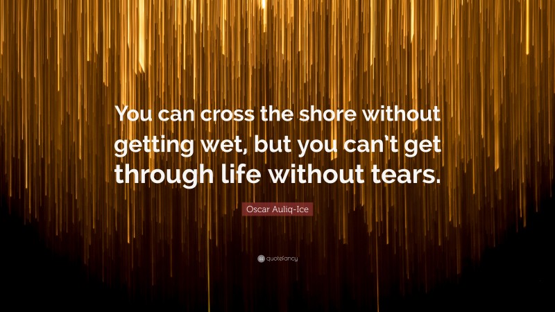 Oscar Auliq-Ice Quote: “You can cross the shore without getting wet, but you can’t get through life without tears.”