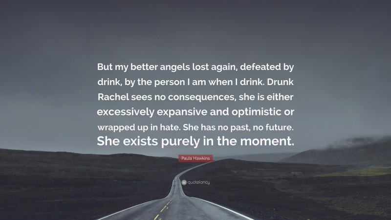 Paula Hawkins Quote: “But my better angels lost again, defeated by drink, by the person I am when I drink. Drunk Rachel sees no consequences, she is either excessively expansive and optimistic or wrapped up in hate. She has no past, no future. She exists purely in the moment.”