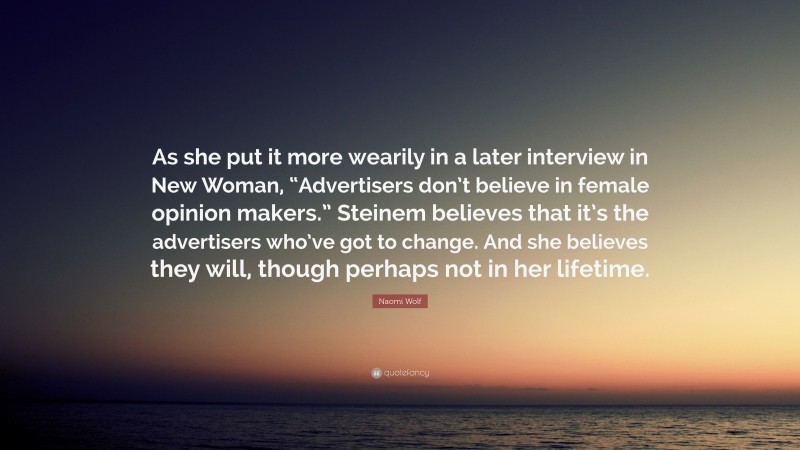 Naomi Wolf Quote: “As she put it more wearily in a later interview in New Woman, “Advertisers don’t believe in female opinion makers.” Steinem believes that it’s the advertisers who’ve got to change. And she believes they will, though perhaps not in her lifetime.”