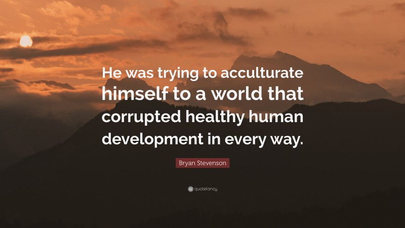 Bryan Stevenson Quote: “He was trying to acculturate himself to a world that corrupted healthy human development in every way.”