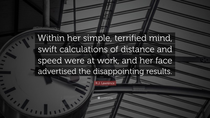 R.J. Lawrence Quote: “Within her simple, terrified mind, swift calculations of distance and speed were at work, and her face advertised the disappointing results.”