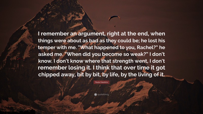 Paula Hawkins Quote: “I remember an argument, right at the end, when things were about as bad as they could be; he lost his temper with me. “What happened to you, Rachel?” he asked me. “When did you become so weak?” I don’t know. I don’t know where that strength went, I don’t remember losing it. I think that over time it got chipped away, bit by bit, by life, by the living of it.”