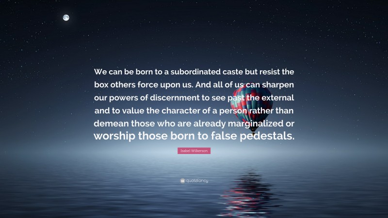 Isabel Wilkerson Quote: “We can be born to a subordinated caste but resist the box others force upon us. And all of us can sharpen our powers of discernment to see past the external and to value the character of a person rather than demean those who are already marginalized or worship those born to false pedestals.”