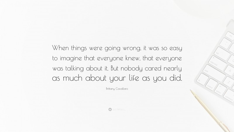 Brittany Cavallaro Quote: “When things were going wrong, it was so easy to imagine that everyone knew, that everyone was talking about it. But nobody cared nearly as much about your life as you did.”