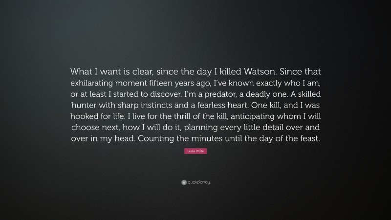 Leslie Wolfe Quote: “What I want is clear, since the day I killed Watson. Since that exhilarating moment fifteen years ago, I’ve known exactly who I am, or at least I started to discover. I’m a predator, a deadly one. A skilled hunter with sharp instincts and a fearless heart. One kill, and I was hooked for life. I live for the thrill of the kill, anticipating whom I will choose next, how I will do it, planning every little detail over and over in my head. Counting the minutes until the day of the feast.”