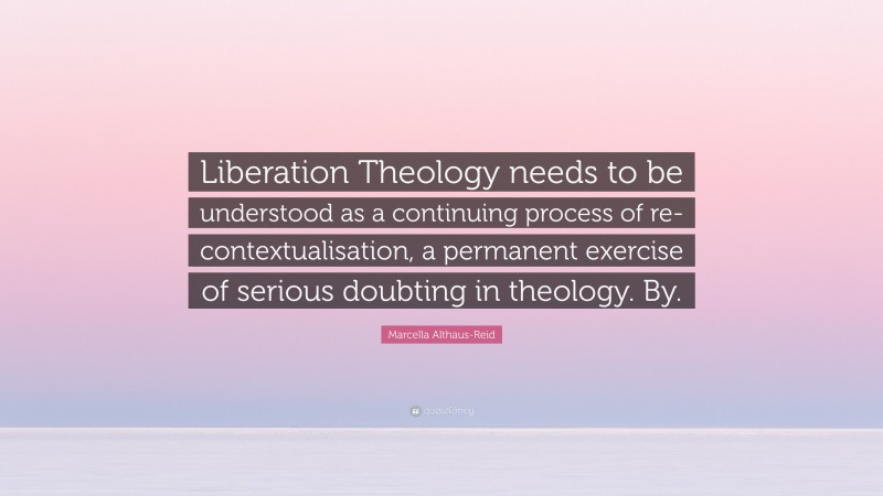 Marcella Althaus-Reid Quote: “Liberation Theology needs to be understood as a continuing process of re-contextualisation, a permanent exercise of serious doubting in theology. By.”