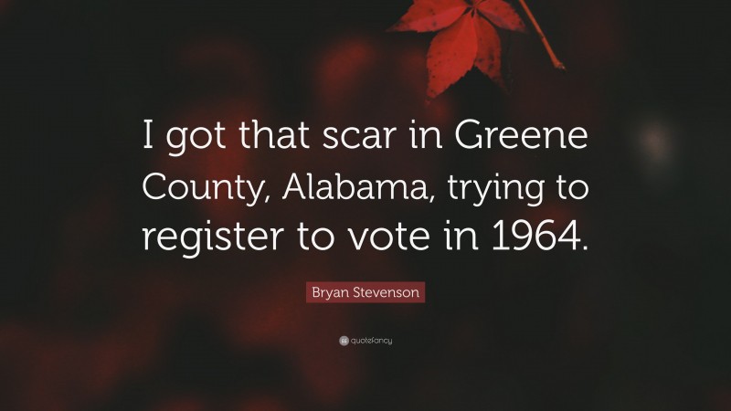 Bryan Stevenson Quote: “I got that scar in Greene County, Alabama, trying to register to vote in 1964.”